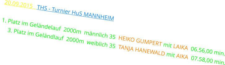 20.09.2015   THS - TURNIER HuS MANNHEIM  1. Platz im Geländelauf  2000m  männlich 35  HEIKO GUMPERT mit LAIKA  06.56,00 min.      3. Platz im Geländlauf  2000m  weiblich 35  TANJA HANEWALD mit AIKA  07.58,00 min.