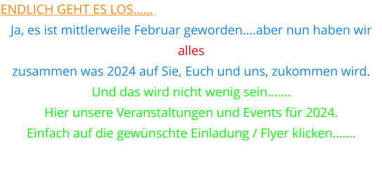 endlich geht es los…… Ja, es ist mittlerweile Februar geworden….aber nun haben wir  alles  zusammen was 2024 auf Sie, Euch und uns, zukommen wird. Und das wird nicht wenig sein……. Hier unsere Veranstaltungen und Events für 2024. Einfach auf die gewünschte Einladung / Flyer klicken…….
