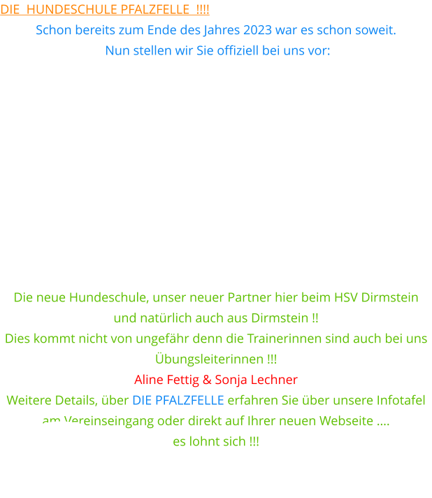 Die  Hundeschule Pfalzfelle  !!!! Schon bereits zum Ende des Jahres 2023 war es schon soweit.  Nun stellen wir Sie offiziell bei uns vor:            Die neue Hundeschule, unser neuer Partner hier beim HSV Dirmstein  und natürlich auch aus Dirmstein !! Dies kommt nicht von ungefähr denn die Trainerinnen sind auch bei uns  Übungsleiterinnen !!! Aline Fettig & Sonja Lechner Weitere Details, über DIE PFALZFELLE erfahren Sie über unsere Infotafel am Vereinseingang oder direkt auf Ihrer neuen Webseite ….  es lohnt sich !!!