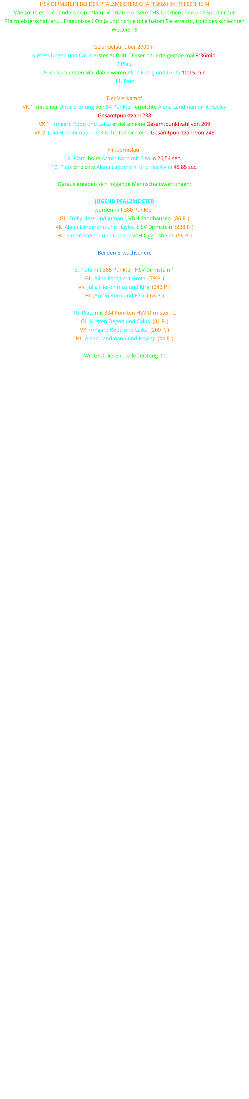 HSV Dirmstein bei der PFALZMEISTERSCHAFT 2024 in Friesenheim Wie sollte es auch anders sein . Natürlich traten unsere THS Sportlerinnen und Sportler zur Pfalzmeisterschaft an…. Ergebnisse ? Oh ja und richtig tolle haben Sie erreicht, trotz des schlechten Wetters  !!!  Geländelauf über 2000 m Kirsten Degen und Caius erster Auftritt. Dieser dauerte gerade mal 9:36min. 9.Platz Auch zum ersten Mal dabei waren Aline Fettig und Greta 10:15 min 11. Patz  Der Vierkampf VK 1  mit einer Unterordnung von 54 Punkten erreichte Alena Landmann mit Hayley Gesamtpunktzahl 238 VK 1  Irmgard Kopp und Laika erzielten eine Gesamtpunktzahl von 209 VK 2  Julia Hieronimus und Kira holten sich eine Gesamtpunktzahl von 243  Hindernislauf 2. Platz  holte Armin Korn mit Elsa in 26,54 sec. 10. Platz erreichte Alena Landmann und Hayley in 45,85 sec.  Daraus ergaben sich folgende Mannschaftswertungen:  JUGEND PFALZMEISTER  wurden mit 380 Punkten  GL  Emily Hess und Jumanji, VDH Sandhausen  (86 P. ) VK  Alena Landmann und Hayley, HSV Dirmstein  (238 P. ) HL  Simon Steiner und Cookie, VdH Oggersheim  (56 P. )  Bei den Erwachsenen:  3. Platz mit 385 Punkten HSV Dirmstein 1 GL  Aline Fettig mit Greta  (79 P. ) VK  Julia Hieronimus und Kira  (243 P. ) HL ,Armin Korn und Elsa  ( 63 P, )  10. Platz mit 334 Punkten HSV Dirmstein 2 GL  Kirsten Degen und Caius  (81 P. ) VK  Irmgard Kopp und Laika  (209 P. ) HL  Alena Landmann und Hayley  (44 P. )  Wir Gratulieren , tolle Leistung !!!!