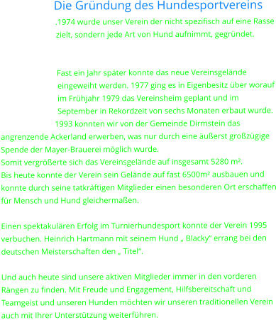 Die Gründung des Hundesportvereins .1974 wurde unser Verein der nicht spezifisch auf eine Rasse zielt, sondern jede Art von Hund aufnimmt, gegründet.   Fast ein Jahr später konnte das neue Vereinsgelände eingeweiht werden. 1977 ging es in Eigenbesitz über worauf im Frühjahr 1979 das Vereinsheim geplant und im September in Rekordzeit von sechs Monaten erbaut wurde. 1993 konnten wir von der Gemeinde Dirmstein das angrenzende Ackerland erwerben, was nur durch eine äußerst großzügige Spende der Mayer-Brauerei möglich wurde. Somit vergrößerte sich das Vereinsgelände auf insgesamt 5280 m².  Bis heute konnte der Verein sein Gelände auf fast 6500m² ausbauen und konnte durch seine tatkräftigen Mitglieder einen besonderen Ort erschaffen für Mensch und Hund gleichermaßen.  Einen spektakulären Erfolg im Turnierhundesport konnte der Verein 1995 verbuchen. Heinrich Hartmann mit seinem Hund „ Blacky“ errang bei den deutschen Meisterschaften den „ Titel“.  Und auch heute sind unsere aktiven Mitglieder immer in den vorderen Rängen zu finden. Mit Freude und Engagement, Hilfsbereitschaft und Teamgeist und unseren Hunden möchten wir unseren traditionellen Verein auch mit Ihrer Unterstützung weiterführen.