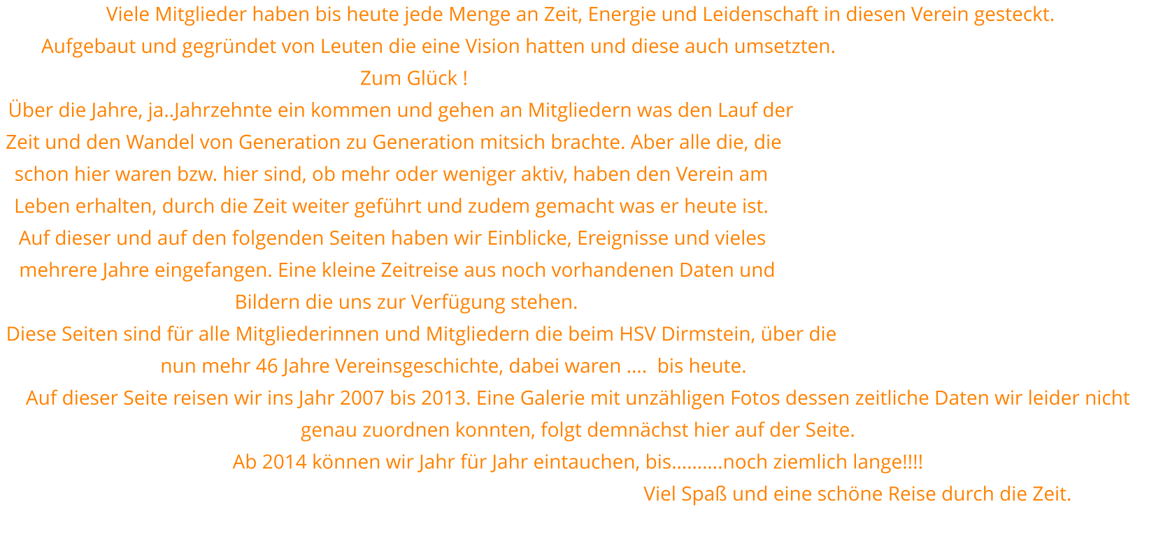 Viele Mitglieder haben bis heute jede Menge an Zeit, Energie und Leidenschaft in diesen Verein gesteckt.  Aufgebaut und gegründet von Leuten die eine Vision hatten und diese auch umsetzten. Zum Glück !  Über die Jahre, ja..Jahrzehnte ein kommen und gehen an Mitgliedern was den Lauf der Zeit und den Wandel von Generation zu Generation mitsich brachte. Aber alle die, die schon hier waren bzw. hier sind, ob mehr oder weniger aktiv, haben den Verein am Leben erhalten, durch die Zeit weiter geführt und zudem gemacht was er heute ist.  Auf dieser und auf den folgenden Seiten haben wir Einblicke, Ereignisse und vieles mehrere Jahre eingefangen. Eine kleine Zeitreise aus noch vorhandenen Daten und Bildern die uns zur Verfügung stehen. Diese Seiten sind für alle Mitgliederinnen und Mitgliedern die beim HSV Dirmstein, über die nun mehr 46 Jahre Vereinsgeschichte, dabei waren ….  bis heute. Auf dieser Seite reisen wir ins Jahr 2007 bis 2013. Eine Galerie mit unzähligen Fotos dessen zeitliche Daten wir leider nicht genau zuordnen konnten, folgt demnächst hier auf der Seite. Ab 2014 können wir Jahr für Jahr eintauchen, bis……….noch ziemlich lange!!!!                                                                                                               Viel Spaß und eine schöne Reise durch die Zeit.