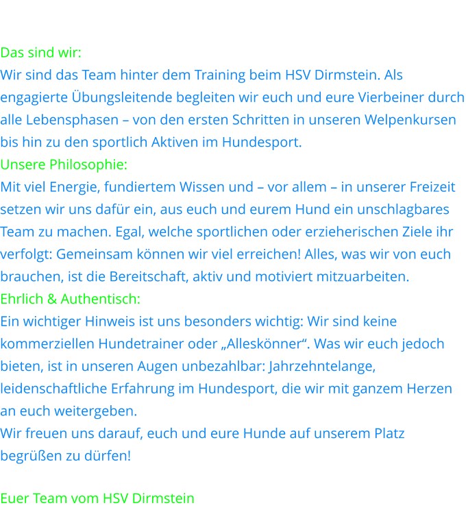 Das sind wir: Leidenschaft auf sechs Pfoten Wir sind das Team hinter dem Training beim HSV Dirmstein. Als engagierte Übungsleitende begleiten wir euch und eure Vierbeiner durch alle Lebensphasen – von den ersten Schritten in unseren Welpenkursen bis hin zu den sportlich Aktiven im Hundesport. Unsere Philosophie: Gemeinsam zum Ziel Mit viel Energie, fundiertem Wissen und – vor allem – in unserer Freizeit setzen wir uns dafür ein, aus euch und eurem Hund ein unschlagbares Team zu machen. Egal, welche sportlichen oder erzieherischen Ziele ihr verfolgt: Gemeinsam können wir viel erreichen! Alles, was wir von euch brauchen, ist die Bereitschaft, aktiv und motiviert mitzuarbeiten. Ehrlich & Authentisch: Von Hundesportlern für Hundesportler Ein wichtiger Hinweis ist uns besonders wichtig: Wir sind keine kommerziellen Hundetrainer oder „Alleskönner“. Was wir euch jedoch bieten, ist in unseren Augen unbezahlbar: Jahrzehntelange, leidenschaftliche Erfahrung im Hundesport, die wir mit ganzem Herzen an euch weitergeben. Wir freuen uns darauf, euch und eure Hunde auf unserem Platz begrüßen zu dürfen!  Euer Team vom HSV Dirmstein