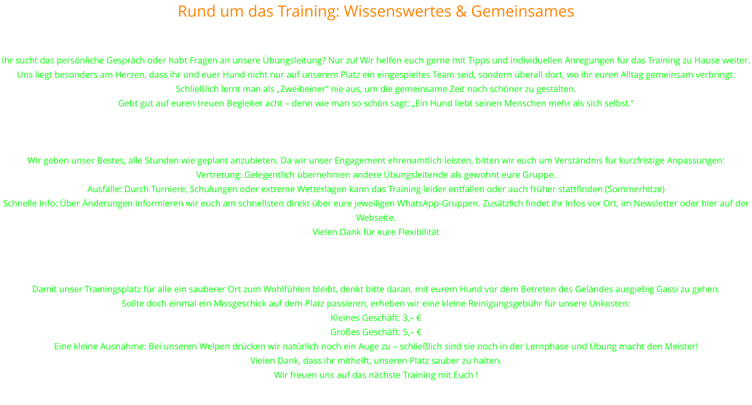 Rund um das Training: Wissenswertes & Gemeinsames Wir sind für euch da – persönlich und beratend Sprecht uns an! Ihr sucht das persönliche Gespräch oder habt Fragen an unsere Übungsleitung? Nur zu! Wir helfen euch gerne mit Tipps und individuellen Anregungen für das Training zu Hause weiter. Uns liegt besonders am Herzen, dass ihr und euer Hund nicht nur auf unserem Platz ein eingespieltes Team seid, sondern überall dort, wo ihr euren Alltag gemeinsam verbringt. Schließlich lernt man als „Zweibeiner“ nie aus, um die gemeinsame Zeit noch schöner zu gestalten. Gebt gut auf euren treuen Begleiter acht – denn wie man so schön sagt: „Ein Hund liebt seinen Menschen mehr als sich selbst.“   Wichtige Hinweise zum Übungsbetrieb Wir geben unser Bestes, alle Stunden wie geplant anzubieten. Da wir unser Engagement ehrenamtlich leisten, bitten wir euch um Verständnis für kurzfristige Anpassungen: Vertretung: Gelegentlich übernehmen andere Übungsleitende als gewohnt eure Gruppe. Ausfälle: Durch Turniere, Schulungen oder extreme Wetterlagen kann das Training leider entfallen oder auch früher stattfinden (Sommerhitze) Schnelle Info: Über Änderungen informieren wir euch am schnellsten direkt über eure jeweiligen WhatsApp-Gruppen. Zusätzlich findet ihr Infos vor Ort, im Newsletter oder hier auf der Webseite. Vielen Dank für eure Flexibilität   Ein Herz für unseren Platz: „Gassi“ vor dem Training Damit unser Trainingsplatz für alle ein sauberer Ort zum Wohlfühlen bleibt, denkt bitte daran, mit eurem Hund vor dem Betreten des Geländes ausgiebig Gassi zu gehen. Sollte doch einmal ein Missgeschick auf dem Platz passieren, erheben wir eine kleine Reinigungsgebühr für unsere Unkosten: Kleines Geschäft: 3,– € Großes Geschäft: 5,– € Eine kleine Ausnahme: Bei unseren Welpen drücken wir natürlich noch ein Auge zu – schließlich sind sie noch in der Lernphase und Übung macht den Meister! Vielen Dank, dass ihr mithelft, unseren Platz sauber zu halten.  Wir freuen uns auf das nächste Training mit Euch !